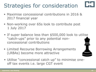 43experience. new thinking
 Non-working over 65s look to contribute post
1 July 2017
 If super balance less than $500,000 look to utilise
“catch-ups” prior to any potential non-
concessional contributions
 Maximise concessional contributions in 2016 &
2017 financial year
 Limited Recourse Borrowing Arrangements
(LRBAs) become more attractive
 Utilise “concessional catch up” to minimise one-
off tax events i.e. large CGT event
Strategies for consideration
 
