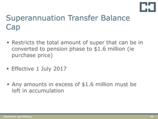 45experience. new thinking
Superannuation Transfer Balance
Cap
 Restricts the total amount of super that can be in
converted to pension phase to $1.6 million (ie
purchase price)
 Effective 1 July 2017
 Any amounts in excess of $1.6 million must be
left in accumulation
 