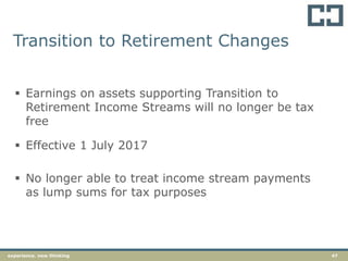 47experience. new thinking
Transition to Retirement Changes
 Earnings on assets supporting Transition to
Retirement Income Streams will no longer be tax
free
 Effective 1 July 2017
 No longer able to treat income stream payments
as lump sums for tax purposes
 