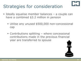 49experience. new thinking
 Ideally equalise member balances – a couple can
have a combined $3.2 million in pension
 Utilise any unused $500,000 non-concessional
cap
 Contributions splitting – where concessional
contributions made in the previous financial
year are transferred to spouse
Strategies for consideration
 
