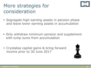 50experience. new thinking
 Segregate high earning assets in pension phase
and leave lower earning assets in accumulation
 Only withdraw minimum pension and supplement
with lump sums from accumulation
 Crystalise capital gains & bring forward
income prior to 30 June 2017
More strategies for
consideration
 