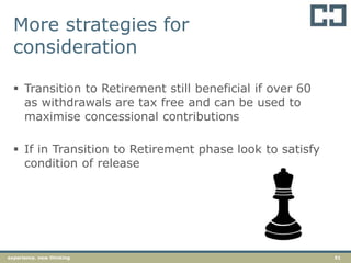 51experience. new thinking
 Transition to Retirement still beneficial if over 60
as withdrawals are tax free and can be used to
maximise concessional contributions
 If in Transition to Retirement phase look to satisfy
condition of release
More strategies for
consideration
 