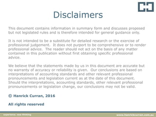 Disclaimers
This document contains information in summary form and discusses proposed
but not legislated rules and is therefore intended for general guidance only.
It is not intended to be a substitute for detailed research or the exercise of
professional judgement. It does not purport to be comprehensive or to render
professional advice. The reader should not act on the basis of any matter
contained in this publication without first obtaining specific professional
advice.
We believe that the statements made by us in this document are accurate but
no warranty of accuracy or reliability is given. Our conclusions are based on
interpretations of accounting standards and other relevant professional
pronouncements and legislation current as at the date of this document.
Should the interpretations, accounting standards, other relevant professional
pronouncements or legislation change, our conclusions may not be valid.
© Hanrick Curran, 2016
All rights reserved
experience. new thinking www.hanrickcurran.com.au
 