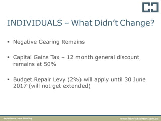 INDIVIDUALS – What Didn’t Change?
 Negative Gearing Remains
 Capital Gains Tax – 12 month general discount
remains at 50%
 Budget Repair Levy (2%) will apply until 30 June
2017 (will not get extended)
experience. new thinking www.hanrickcurran.com.au
 