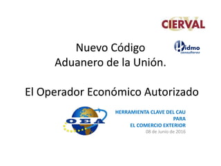Nuevo Código
Aduanero de la Unión.
El Operador Económico Autorizado
HERRAMIENTA CLAVE DEL CAU
PARA
EL COMERCIO EXTERIOR
08 de Junio de 2016
 