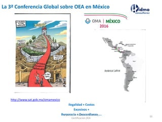 La 3ª Conferencia Global sobre OEA en México
http://www.sat.gob.mx/omamexico
Ilegalidad + Costos
Excesivos +
Burocracia + Desconfianza ….Expertos en Gestion Aduanera y
Certificacion OEA
10
 
