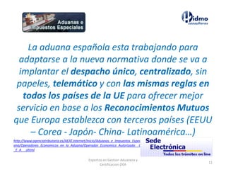 La aduana española esta trabajando para
adaptarse a la nueva normativa donde se va a
implantar el despacho único, centralizado, sin
papeles, telemático y con las mismas reglas en
todos los países de la UE para ofrecer mejor
servicio en base a los Reconocimientos Mutuos
que Europa establezca con terceros países (EEUU
– Corea - Japón- China- Latinoamérica…)
http://www.agenciatributaria.es/AEAT.internet/Inicio/Aduanas_e_Impuestos_Especiales/Procedimientos_y_Gestiones_en_la_Adu
ana/Operadores_Economicos_en_la_Aduana/Operador_Economico_Autorizado__O_E_A__/Operador_Economico_Autorizado__O
_E_A__.shtml
11
Expertos en Gestion Aduanera y
Certificacion OEA
 