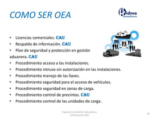 COMO SER OEA
• Licencias comerciales. CAU
• Respaldo de información. CAU
• Plan de seguridad y protección en gestión
aduanera. CAU
• Procedimiento acceso a las instalaciones.
• Procedimiento intruso sin autorización en las instalaciones.
• Procedimiento manejo de las llaves.
• Procedimiento seguridad para el acceso de vehículos.
• Procedimiento seguridad en zonas de carga.
• Procedimiento control de precintos. CAU
• Procedimiento control de las unidades de carga.
Expertos en Gestion Aduanera y
Certificacion OEA
16
 