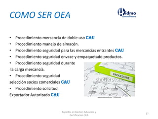 COMO SER OEA
• Procedimiento mercancía de doble uso CAU
• Procedimiento manejo de almacén.
• Procedimiento seguridad para las mercancías entrantes CAU
• Procedimiento seguridad envase y empaquetado productos.
• Procedimiento seguridad durante
la carga mercancía.
• Procedimiento seguridad
selección socios comerciales CAU
• Procedimiento solicitud
Exportador Autorizado CAU
Expertos en Gestion Aduanera y
Certificacion OEA
17
 