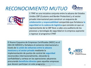 RECONOCIMIENTO MUTUO
C-TPAT es una iniciativa conjunta entre la aduana de Estados
Unidos CBP (Customs and Border Protection) y el sector
privado internacional para construir un esquema de
colaboración y responsabilidad compartida que fortalezca la
seguridad en la cadena de logística que consiste en que un
representante de la CBP lleve a cabo una auditoria de los
procesos y tecnología de seguridad en la empresa aspirante
a ingresar al programa CTPAT
El Nuevo Esquema de Empresas Certificadas (NEEC) es el
OEA DE MÉXICO y fortalece el comercio internacional a
través de la unión de esfuerzos entre la aduana
mexicana y el sector privado mediante la
implementación de puntos de control de seguridad
reconocidos internacionalmente, elevando la
confiabilidad y certeza en las operaciones aduaneras
procurando beneficios directos para aquellas empresas
que deseen participar en este programa.Expertos en Gestion Aduanera y
Certificacion OEA
22
 