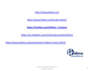 http://www.hidmo.es/
http://www.hidmo.es/tienda-online/
https://twitter.com/Hidmo_Customs
https://es.linkedin.com/in/lourdesmoraleshidmo
http://www.hidmo.es/presentacion-hidmo-marzo-2014/
Expertos en Gestion Aduanera y
Certificacion OEA
26
 