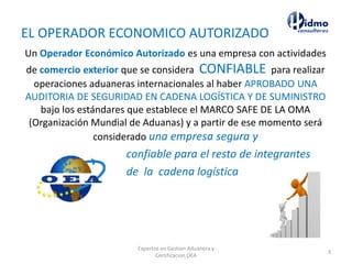 EL OPERADOR ECONOMICO AUTORIZADO
Un Operador Económico Autorizado es una empresa con actividades
de comercio exterior que se considera CONFIABLE para realizar
operaciones aduaneras internacionales al haber APROBADO UNA
AUDITORIA DE SEGURIDAD EN CADENA LOGÍSTICA Y DE SUMINISTRO
bajo los estándares que establece el MARCO SAFE DE LA OMA
(Organización Mundial de Aduanas) y a partir de ese momento será
considerado una empresa segura y
confiable para el resto de integrantes
de la cadena logística
Expertos en Gestion Aduanera y
Certificacion OEA
3
 