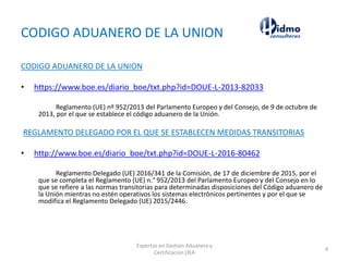CODIGO ADUANERO DE LA UNION
CODIGO ADUANERO DE LA UNION
• https://www.boe.es/diario_boe/txt.php?id=DOUE-L-2013-82033
Reglamento (UE) nº 952/2013 del Parlamento Europeo y del Consejo, de 9 de octubre de
2013, por el que se establece el código aduanero de la Unión.
REGLAMENTO DELEGADO POR EL QUE SE ESTABLECEN MEDIDAS TRANSITORIAS
• http://www.boe.es/diario_boe/txt.php?id=DOUE-L-2016-80462
Reglamento Delegado (UE) 2016/341 de la Comisión, de 17 de diciembre de 2015, por el
que se completa el Reglamento (UE) n.° 952/2013 del Parlamento Europeo y del Consejo en lo
que se refiere a las normas transitorias para determinadas disposiciones del Código aduanero de
la Unión mientras no estén operativos los sistemas electrónicos pertinentes y por el que se
modifica el Reglamento Delegado (UE) 2015/2446.
Expertos en Gestion Aduanera y
Certificacion OEA
4
 
