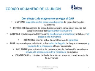 CODIGO ADUANERO DE LA UNION
Con efecto 1 de mayo entro en vigor el CAU
 UNIFICAR la gestión de los procesos aduaneros de todos los Estados
Miembros
 ESTABLECER las normas de procedimiento sobre concesión y prueba del
apoderamiento del representante aduanero
 ADOPTAR medidas para determinar la clasificación arancelaria y establecer el
origen de la mercancía
 DEFINIR las normas sobre la constitución de garantías
 FIJAR normas de procedimiento sobre aviso de llegada de buque o aeronave y
traslado de la mercancía al lugar apropiado
 IMPLANTAR procedimientos de presentación de declaración en aduana
previa a la presentación de la mercancía en aduana
 IDENTIFICAR los trámites de la declaración en aduanas tras el levante de
la mercancía
Expertos en Gestion Aduanera y
Certificacion OEA
6
 