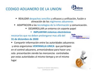 CODIGO ADUANERO DE LA UNION
 REALIZAR despachos sencillos y eficaces y unificación, fusión o
alineación de los regímenes aduaneros
 ADAPTACION a las tecnologías de la información y comunicación.
 DESARROLLAR un entorno sin soporte papel
 IMPLANTAR sistemas electrónicos
necesarios que no deben prolongarse mas allá del
31 de diciembre de 2020
 Compartir información entre las autoridades aduaneras
y otros organismos VENTANILLA UNICA que participen
en el control aduanero, armonizándose para hacer una
sola presentación siendo las mercancías controladas
por estas autoridades al mismo tiempo y en el mismo
lugar
Expertos en Gestion Aduanera y
Certificacion OEA
7
 