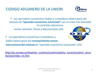 CODIGO ADUANERO DE LA UNION
 Los operadores económicos fiables y cumplidores deben gozar del
estatuto de “operador económico autorizado” con un trato mas favorable
en controles aduaneros,
menos controles físicos y documentales (24)
 Los operadores económicos cumplidores y
fiables deben gozar del reconocimiento mutuo
internacional del estatuto de “operador económico autorizado” (25)
http://ec.europa.eu/taxation_customs/customs/policy_issues/customs_secur
ity/aeo/index_en.htm
Expertos en Gestion Aduanera y
Certificacion OEA
8
 
