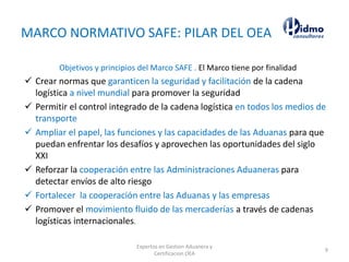 MARCO NORMATIVO SAFE: PILAR DEL OEA
Objetivos y principios del Marco SAFE . El Marco tiene por finalidad
 Crear normas que garanticen la seguridad y facilitación de la cadena
logística a nivel mundial para promover la seguridad
 Permitir el control integrado de la cadena logística en todos los medios de
transporte
 Ampliar el papel, las funciones y las capacidades de las Aduanas para que
puedan enfrentar los desafíos y aprovechen las oportunidades del siglo
XXI
 Reforzar la cooperación entre las Administraciones Aduaneras para
detectar envíos de alto riesgo
 Fortalecer la cooperación entre las Aduanas y las empresas
 Promover el movimiento fluido de las mercaderías a través de cadenas
logísticas internacionales.
Expertos en Gestion Aduanera y
Certificacion OEA
9
 