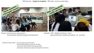 Evidence-based data : pre and post questionnaires
photo/video/audio ( public & private)
comments (VLE) before during and after
exemplars of project outputs assessed by teachers
GM decision - Impact on students – RRI skills: communicate ideas
Parana: local seminar with posters Salvador: GM - AR game (Flaras): risks /
(conversation lead by student and teachers) group discussion lead buy students & scientist
 