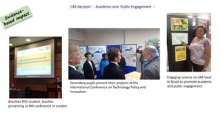 GM decision - Academic and Public Engagement -
Brazilian PhD student, teacher,
presenting at RRI conference in London
Secondary pupils present their projects at the
International Conference on Technology Policy and
Innovation -
Engaging science on GM food
In Brazil to promote academic
and public engagement
 