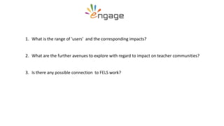 1. What is the range of 'users' and the corresponding impacts?
2. What are the further avenues to explore with regard to impact on teacher communities?
3. Is there any possible connection to FELS work?
 