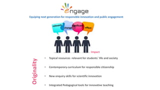 • Topical resources relevant for students´ life and society
• Contemporary curriculum for responsible citizenship
• New enquiry skills for scientific innovation
• Integrated Pedagogical tools for innovative teaching
Equiping next generation for responsible innovation and public engagement
change
significant
Originality
Impact
 
