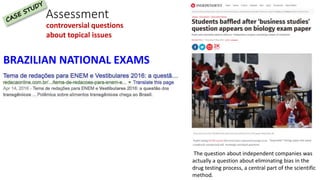 Assessment
BRAZILIAN NATIONAL EXAMS
controversial questions
about topical issues
The question about independent companies was
actually a question about eliminating bias in the
drug testing process, a central part of the scientific
method.
 