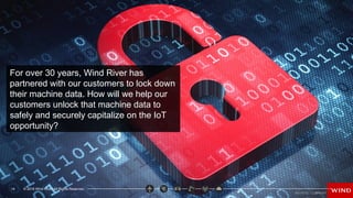 15 © 2016 Wind River. All Rights Reserved.
For over 30 years, Wind River has
partnered with our customers to lock down
their machine data. How will we help our
customers unlock that machine data to
safely and securely capitalize on the IoT
opportunity?
© 2016 Wind River. All Rights Reserved.
14
 