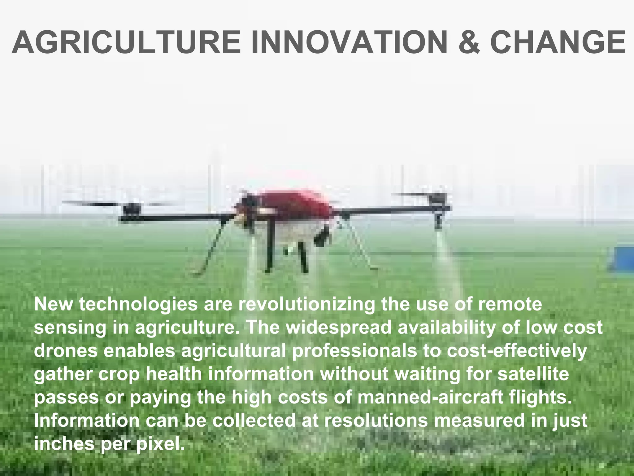 AGRICULTURE INNOVATION & CHANGE
New technologies are revolutionizing the use of remote
sensing in agriculture. The widespread availability of low cost
drones enables agricultural professionals to cost-effectively
gather crop health information without waiting for satellite
passes or paying the high costs of manned-aircraft flights.
Information can be collected at resolutions measured in just
inches per pixel.
 