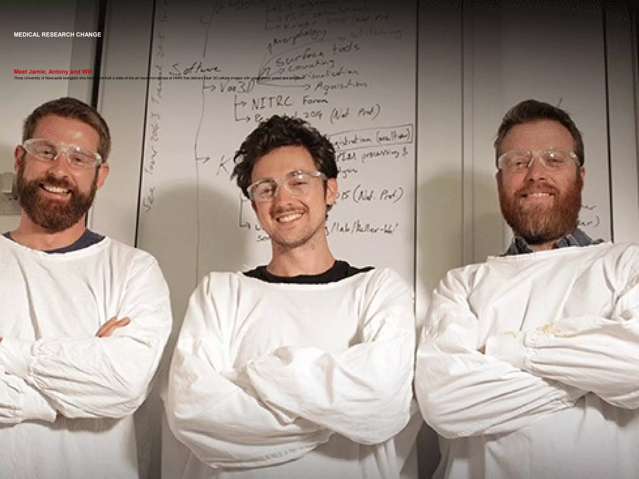 MEDICAL RESEARCH CHANGE
Meet Jamie, Antony and Will
Three University of Newcastle biologists who have hand-built a state-of-the-art laser microscope at HMRI that delivers clear 3D cellular images with unparalleled speed and precision.
 
