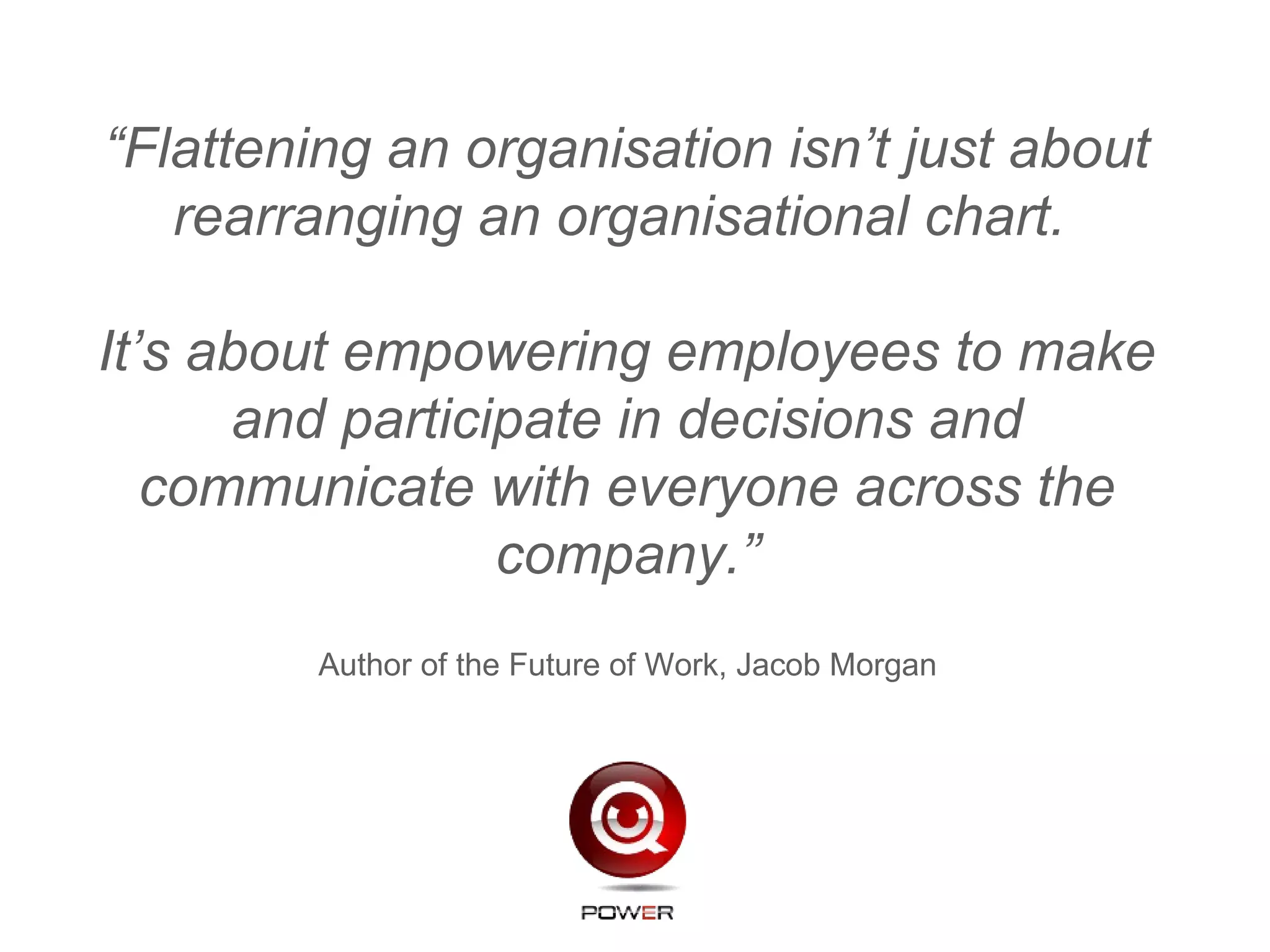 “Flattening an organisation isn’t just about
rearranging an organisational chart.
It’s about empowering employees to make
and participate in decisions and
communicate with everyone across the
company.”
Author of the Future of Work, Jacob Morgan
 