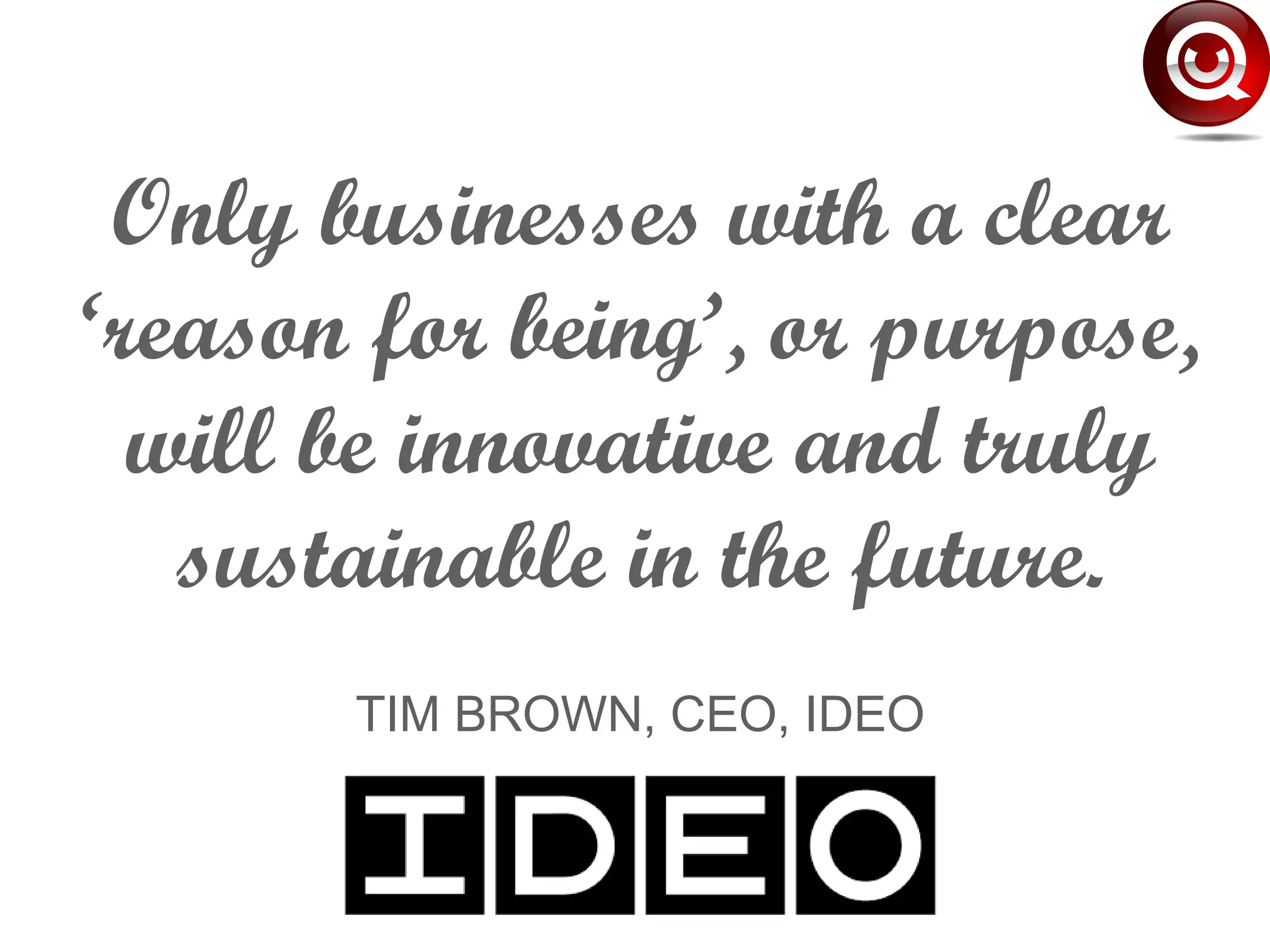 Only businesses with a clear
‘reason for being’, or purpose,
will be innovative and truly
sustainable in the future.
TIM BROWN, CEO, IDEO
 