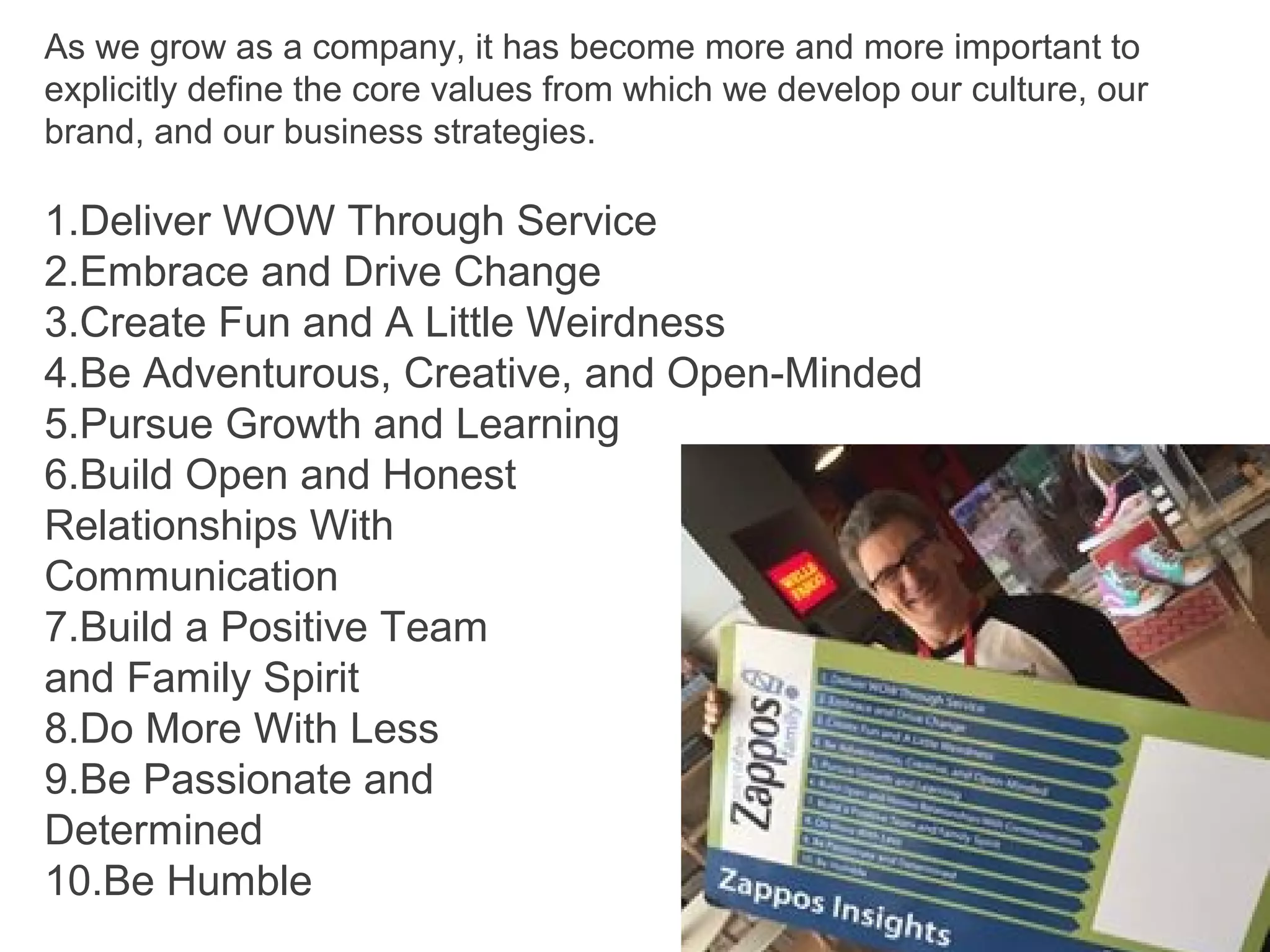 As we grow as a company, it has become more and more important to
explicitly define the core values from which we develop our culture, our
brand, and our business strategies.
1.Deliver WOW Through Service
2.Embrace and Drive Change
3.Create Fun and A Little Weirdness
4.Be Adventurous, Creative, and Open-Minded
5.Pursue Growth and Learning
6.Build Open and Honest
Relationships With
Communication
7.Build a Positive Team
and Family Spirit
8.Do More With Less
9.Be Passionate and
Determined
10.Be Humble
 