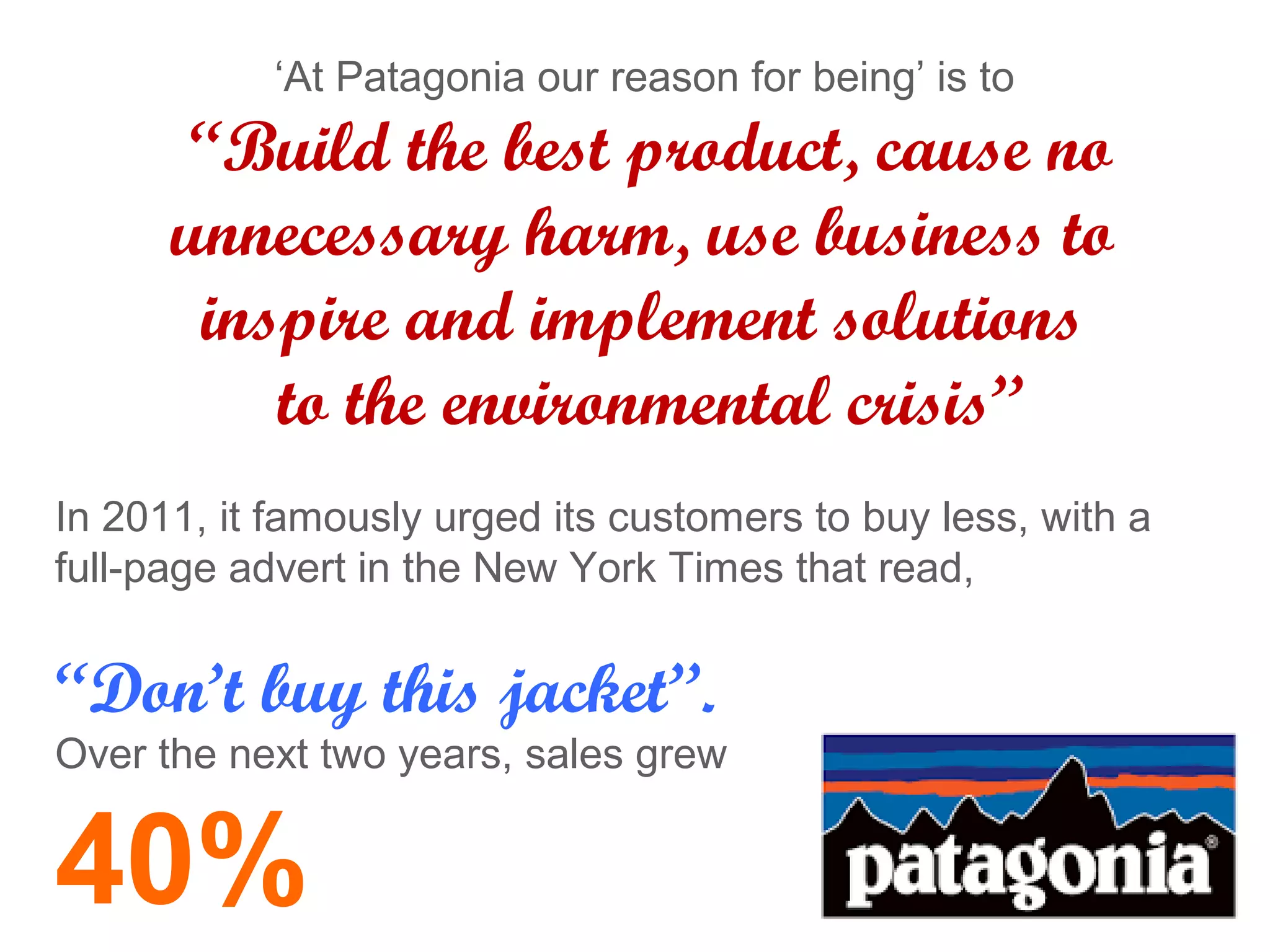 ‘At Patagonia our reason for being’ is to
“Build the best product, cause no
unnecessary harm, use business to
inspire and implement solutions
to the environmental crisis”
In 2011, it famously urged its customers to buy less, with a
full-page advert in the New York Times that read,
“Don’t buy this jacket”.
Over the next two years, sales grew
40%
 