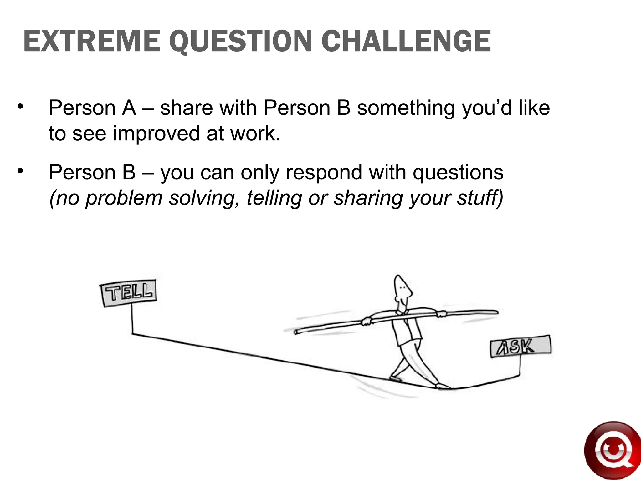 • Person A – share with Person B something you’d like
to see improved at work.
• Person B – you can only respond with questions
(no problem solving, telling or sharing your stuff)
EXTREME QUESTION CHALLENGE
 