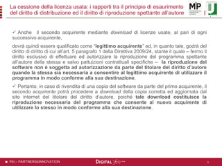 P4I – PARTNERS4INNOVATION
La cessione della licenza usata: i rapporti tra il principio di esaurimento
del diritto di distribuzione ed il diritto di riproduzione spettante all’autore
 Anche il secondo acquirente mediante download di licenze usate, al pari di ogni
successivo acquirente,
dovrà quindi essere qualificato come “legittimo acquirente” ed, in quanto tale, godrà del
diritto di diritto di cui all’art. 5 paragrafo 1 della Direttiva 2009/24, stante il quale – fermo il
diritto esclusivo di effettuare ed autorizzare la riproduzione del programma spettante
all’autore della stessa e salvo pattuizioni contrattuali specifiche – la riproduzione del
software non è soggetta ad autorizzazione da parte del titolare del diritto d’autore
quando la stessa sia necessaria a consentire al legittimo acquirente di utilizzare il
programma in modo conforme alla sua destinazione.
 Pertanto, in caso di rivendita di una copia del software da parte del primo acquirente, il
secondo acquirente potrà procedere a download della copia corretta ed aggiornata dal
sito internet del titolare del diritto d’autore, poiché tale download costituisce la
riproduzione necessaria del programma che consente al nuovo acquirente di
utilizzare lo stesso in modo conforme alla sua destinazione.
9
 