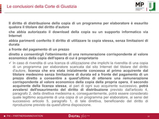 P4I – PARTNERS4INNOVATION
Le conclusioni della Corte di Giustizia
Il diritto di distribuzione della copia di un programma per elaboratore è esaurito
qualora il titolare del diritto d'autore
che abbia autorizzato il download della copia su un supporto informatico via
Internet
abbia parimenti conferito il diritto di utilizzare la copia stessa, senza limitazioni di
durata
a fronte del pagamento di un prezzo
diretto a consentirgli l'ottenimento di una remunerazione corrispondente al valore
economico della copia dell'opera di cui è proprietario
 In caso di rivendita di una licenza di utilizzazione che implichi la rivendita di una copia
di un programma per elaboratore scaricata dal sito Internet del titolare del diritto
d'autore, licenza che era stata inizialmente concessa al primo acquirente dal
titolare medesimo senza limitazione di durata ed a fronte del pagamento di un
prezzo diretto a consentire a quest'ultimo di ottenere una remunerazione
corrispondente al valore economico della copia della propria opera, il secondo
acquirente della licenza stessa, al pari di ogni suo acquirente successivo, potrà
avvalersi dell'esaurimento del diritto di distribuzione previsto dall'articolo 4,
paragrafo 2, della direttiva medesima e, conseguentemente, potrà essere considerato
quale legittimo acquirente di una copia di un programma per elaboratore, ai sensi del
successivo articolo 5, paragrafo 1, di tale direttiva, beneficiando del diritto di
riproduzione previsto da quest'ultima disposizione.
10
 