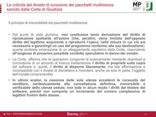 P4I – PARTNERS4INNOVATION
Le criticità del divieto di scissione dei pacchetti mutilicenza
sancito dalla Corte di Giustizia
Il principio di inscindibilità dei pacchetti multilicenza:
• Dal punto di vista giuridico, non costituisce tanto derivazione del diritto di
riproduzione spettante all’autore (che, peraltro, viene limitato dall’opposto
diritto del legittimo acquirente a riprodurre l’opera, nella misura in cui ciò sia
necessario a garantirgli un uso del programma conforme alla sua destinazione),
quanto piuttosto emanazione di un atteggiamento equitativo della Corte, rispondente
all’esigenza di prevenire possibile condotte speculative in danno dei vendor.
• La Corte afferma che le operazioni congiunte di scaricamento mediante download e
conclusione di un accordo di licenza trasferiscono il diritto di proprietà sulla copia
del software e, quindi, il diritto di disporne liberamente; ma tale affermazione è
incompatibile con il divieto di dismettere e rivendere, anche se solo in parte, l’oggetto
dell’iniziale compravendita.
• In ultima analisi, la cessione delle sole utenze eccedenti le necessità del
venditore, contestualmente alla cancellazione definitiva, irreversibile e
verificabile delle utenze cedute, non lede in alcun modo i diritti del titolare del
software, poiché non comporta un incremento del numero complessivo di
legittimi fruitori dello stesso.
12
 