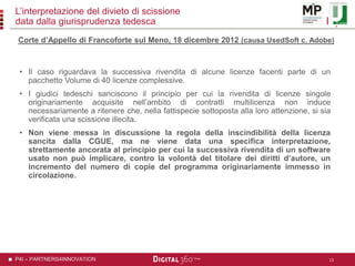 P4I – PARTNERS4INNOVATION
L’interpretazione del divieto di scissione
data dalla giurisprudenza tedesca
• Il caso riguardava la successiva rivendita di alcune licenze facenti parte di un
pacchetto Volume di 40 licenze complessive.
• I giudici tedeschi sanciscono il principio per cui la rivendita di licenze singole
originariamente acquisite nell’ambito di contratti multilicenza non induce
necessariamente a ritenere che, nella fattispecie sottoposta alla loro attenzione, si sia
verificata una scissione illecita.
• Non viene messa in discussione la regola della inscindibilità della licenza
sancita dalla CGUE, ma ne viene data una specifica interpretazione,
strettamente ancorata al principio per cui la successiva rivendita di un software
usato non può implicare, contro la volontà del titolare dei diritti d’autore, un
incremento del numero di copie del programma originariamente immesso in
circolazione.
13
Corte d’Appello di Francoforte sul Meno, 18 dicembre 2012 (causa UsedSoft c. Adobe)
 