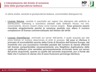 P4I – PARTNERS4INNOVATION
L’interpretazione del divieto di scissione
data dalla giurisprudenza tedesca
In ultima analisi, secondo la giurisprudenza tedesca, occorrerebbe distinguere tra:
• Licenze Volume, vendute in pacchetto per ragioni che attengono alle politiche di
distribuzione, marketing e scontistica adottate dalle Software House, ma che,
ciononostante, devono essere intese come licenze singole. Esse possono essere
rivendute singolarmente poiché la cessione parziale non altera il numero
complessivo di licenze commercializzato dal titolare dei diritti.
• Licenze Client/Server, archiviate sul server dell’utente, il quale acquista per tale
unica licenza un numero determinato di diritti di accesso. Ad esse si riferisce il
principio di inscindibilità sancito dalla Corte di Giustizia dell’Unione Europe, dal
momento che una successiva rivendita parziale del numero di utenze afferenti
tali licenze comporterebbe necessariamente una illegittima duplicazione delle
copie del software (che verrebbe permanentemente archiviato tanto sul server
del primo acquirente, quanto su quello del secondo acquirente, pur a fronte del
fatto che il numero di utenze che di esso fruiscono permanga identico).
15
 
