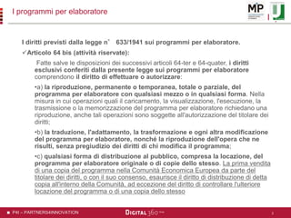 P4I – PARTNERS4INNOVATION
I programmi per elaboratore
I diritti previsti dalla legge n° 633/1941 sui programmi per elaboratore.
Articolo 64 bis (attività riservate):
Fatte salve le disposizioni dei successivi articoli 64-ter e 64-quater, i diritti
esclusivi conferiti dalla presente legge sui programmi per elaboratore
comprendono il diritto di effettuare o autorizzare:
•a) la riproduzione, permanente o temporanea, totale o parziale, del
programma per elaboratore con qualsiasi mezzo o in qualsiasi forma. Nella
misura in cui operazioni quali il caricamento, la visualizzazione, l'esecuzione, la
trasmissione o la memorizzazione del programma per elaboratore richiedano una
riproduzione, anche tali operazioni sono soggette all'autorizzazione del titolare dei
diritti;
•b) la traduzione, l'adattamento, la trasformazione e ogni altra modificazione
del programma per elaboratore, nonché la riproduzione dell'opera che ne
risulti, senza pregiudizio dei diritti di chi modifica il programma;
•c) qualsiasi forma di distribuzione al pubblico, compresa la locazione, del
programma per elaboratore originale o di copie dello stesso. La prima vendita
di una copia del programma nella Comunità Economica Europea da parte del
titolare dei diritti, o con il suo consenso, esaurisce il diritto di distribuzione di detta
copia all'interno della Comunità, ad eccezione del diritto di controllare l'ulteriore
locazione del programma o di una copia dello stesso
2
 