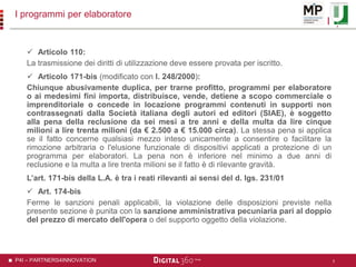 P4I – PARTNERS4INNOVATION
I programmi per elaboratore
 Articolo 110:
La trasmissione dei diritti di utilizzazione deve essere provata per iscritto.
 Articolo 171-bis (modificato con l. 248/2000):
Chiunque abusivamente duplica, per trarne profitto, programmi per elaboratore
o ai medesimi fini importa, distribuisce, vende, detiene a scopo commerciale o
imprenditoriale o concede in locazione programmi contenuti in supporti non
contrassegnati dalla Società italiana degli autori ed editori (SIAE), è soggetto
alla pena della reclusione da sei mesi a tre anni e della multa da lire cinque
milioni a lire trenta milioni (da € 2.500 a € 15.000 circa). La stessa pena si applica
se il fatto concerne qualsiasi mezzo inteso unicamente a consentire o facilitare la
rimozione arbitraria o l'elusione funzionale di dispositivi applicati a protezione di un
programma per elaboratori. La pena non è inferiore nel minimo a due anni di
reclusione e la multa a lire trenta milioni se il fatto è di rilevante gravità.
L’art. 171-bis della L.A. è tra i reati rilevanti ai sensi del d. lgs. 231/01
 Art. 174-bis
Ferme le sanzioni penali applicabili, la violazione delle disposizioni previste nella
presente sezione è punita con la sanzione amministrativa pecuniaria pari al doppio
del prezzo di mercato dell'opera o del supporto oggetto della violazione.
3
 