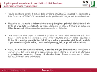 P4I – PARTNERS4INNOVATION
Il principio di esaurimento del diritto di distribuzione
nell’ordinamento comunitario
• Risulta codificato all’art. 4 lett. c della Direttiva 91/250/CEE e all’art. 4, paragrafo 2
della Direttiva 2009/24/CE in materia di tutela giuridica dei programmi per elaboratore.
• Risponde ad una ratio di bilanciamento tra gli opposti principi di esclusività dei
diritti di proprietà intellettuale ed industriale, da un lato, e di libera circolazione
di beni e servizi all’interno dello spazio comunitario, dall’altro.
• Una volta che una copia di un’opera protetta ai sensi della normativa sul diritto
d’autore viene posta in commercio per la prima volta, tale prima vendita esaurisce il
diritto di controllo esercitabile dal titolare sulla successiva distribuzione della
copia medesima (vale a dire, i successivi passaggi di proprietà sulla stessa).
• Infatti, all’atto della prima vendita, il titolare ha già soddisfatto il monopolio di
sfruttamento dell’opera che gli è appannaggio, cioè il diritto esclusivo di effettuare
o autorizzare qualsiasi forma di distribuzione, fermo comunque il divieto
dell’acquirente di farne delle copie.
4
 