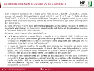 P4I – PARTNERS4INNOVATION
La sentenza della Corte di Giustizia UE del 3 luglio 2012
Con la recente sentenza del 3 luglio 2012, nella causa C-128/11 UsedSoft c. Oracle,
avente ad oggetto l’interpretazione degli articoli 4 par. 2 e 5 par. 1 della direttiva
2009/24/CE, la Corte di Giustizia dell’Unione Europea si è espressa con riguardo alla
portata della protezione giuridica offerta dal diritto comunitario agli autori di programmi
per elaboratore.
E’ stato affrontato il tema della commercializzazione delle licenze «usate» di software
scaricato via internet ed il connesso esaurimento del diritto di distribuzione previsto
a favore del titolare del diritto d’autore.
In breve, questi i quesiti affrontati dalla Corte:
 La licenza mediante la quale Oracle concede ai propri clienti il diritto di utilizzazione
dei propri software può essere giuridicamente qualificata come una vendita, con
conseguente trasferimento a titolo definitivo della proprietà del software che ne
costituisce oggetto in favore dell’acquirente?
 In caso di risposta positiva, la vendita così configurata comporta, ai sensi della
direttiva 2009/24, un esaurimento del diritto di distribuzione del produttore, talché
questi, una volta ceduto senza limitazioni di durata il diritto di proprietà sul proprio
software, non può più condizionarne la successiva circolazione?
 Il principio dell’esaurimento del diritto di distribuzione previsto dalle normative
comunitarie trova applicazione esclusivamente in relazione alla distribuzione di
copie tangibili - cioè incorporate su supporti fisici – ovvero anche in relazione
alla circolazione “liquida” del software, tipicamente a mezzo di download del
programma via Internet?
5
 
