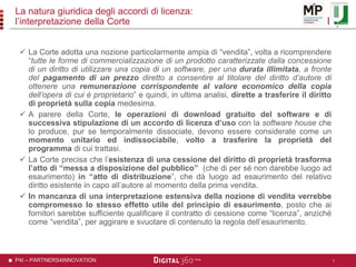 P4I – PARTNERS4INNOVATION
La natura giuridica degli accordi di licenza:
l’interpretazione della Corte
 La Corte adotta una nozione particolarmente ampia di “vendita”, volta a ricomprendere
“tutte le forme di commercializzazione di un prodotto caratterizzate dalla concessione
di un diritto di utilizzare una copia di un software, per una durata illimitata, a fronte
del pagamento di un prezzo diretto a consentire al titolare del diritto d’autore di
ottenere una remunerazione corrispondente al valore economico della copia
dell’opera di cui è proprietario” e quindi, in ultima analisi, dirette a trasferire il diritto
di proprietà sulla copia medesima.
 A parere della Corte, le operazioni di download gratuito del software e di
successiva stipulazione di un accordo di licenza d’uso con la software house che
lo produce, pur se temporalmente dissociate, devono essere considerate come un
momento unitario ed indissociabile, volto a trasferire la proprietà del
programma di cui trattasi.
 La Corte precisa che l’esistenza di una cessione del diritto di proprietà trasforma
l’atto di “messa a disposizione del pubblico” (che di per sé non darebbe luogo ad
esaurimento) in “atto di distribuzione”, che dà luogo ad esaurimento del relativo
diritto esistente in capo all’autore al momento della prima vendita.
 In mancanza di una interpretazione estensiva della nozione di vendita verrebbe
compromesso lo stesso effetto utile del principio di esaurimento, posto che ai
fornitori sarebbe sufficiente qualificare il contratto di cessione come “licenza”, anziché
come “vendita”, per aggirare e svuotare di contenuto la regola dell’esaurimento.
7
 