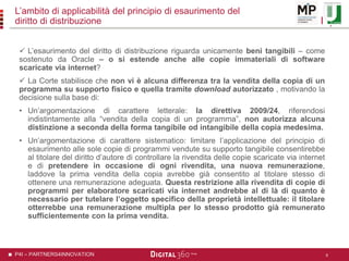 P4I – PARTNERS4INNOVATION
L’ambito di applicabilità del principio di esaurimento del
diritto di distribuzione
 L’esaurimento del diritto di distribuzione riguarda unicamente beni tangibili – come
sostenuto da Oracle – o si estende anche alle copie immateriali di software
scaricate via internet?
 La Corte stabilisce che non vi è alcuna differenza tra la vendita della copia di un
programma su supporto fisico e quella tramite download autorizzato , motivando la
decisione sulla base di:
• Un’argomentazione di carattere letterale: la direttiva 2009/24, riferendosi
indistintamente alla “vendita della copia di un programma”, non autorizza alcuna
distinzione a seconda della forma tangibile od intangibile della copia medesima.
• Un’argomentazione di carattere sistematico: limitare l’applicazione del principio di
esaurimento alle sole copie di programmi vendute su supporto tangibile consentirebbe
al titolare del diritto d’autore di controllare la rivendita delle copie scaricate via internet
e di pretendere in occasione di ogni rivendita, una nuova remunerazione,
laddove la prima vendita della copia avrebbe già consentito al titolare stesso di
ottenere una remunerazione adeguata. Questa restrizione alla rivendita di copie di
programmi per elaboratore scaricati via internet andrebbe al di là di quanto è
necessario per tutelare l’oggetto specifico della proprietà intellettuale: il titolare
otterrebbe una remunerazione multipla per lo stesso prodotto già remunerato
sufficientemente con la prima vendita.
8
 