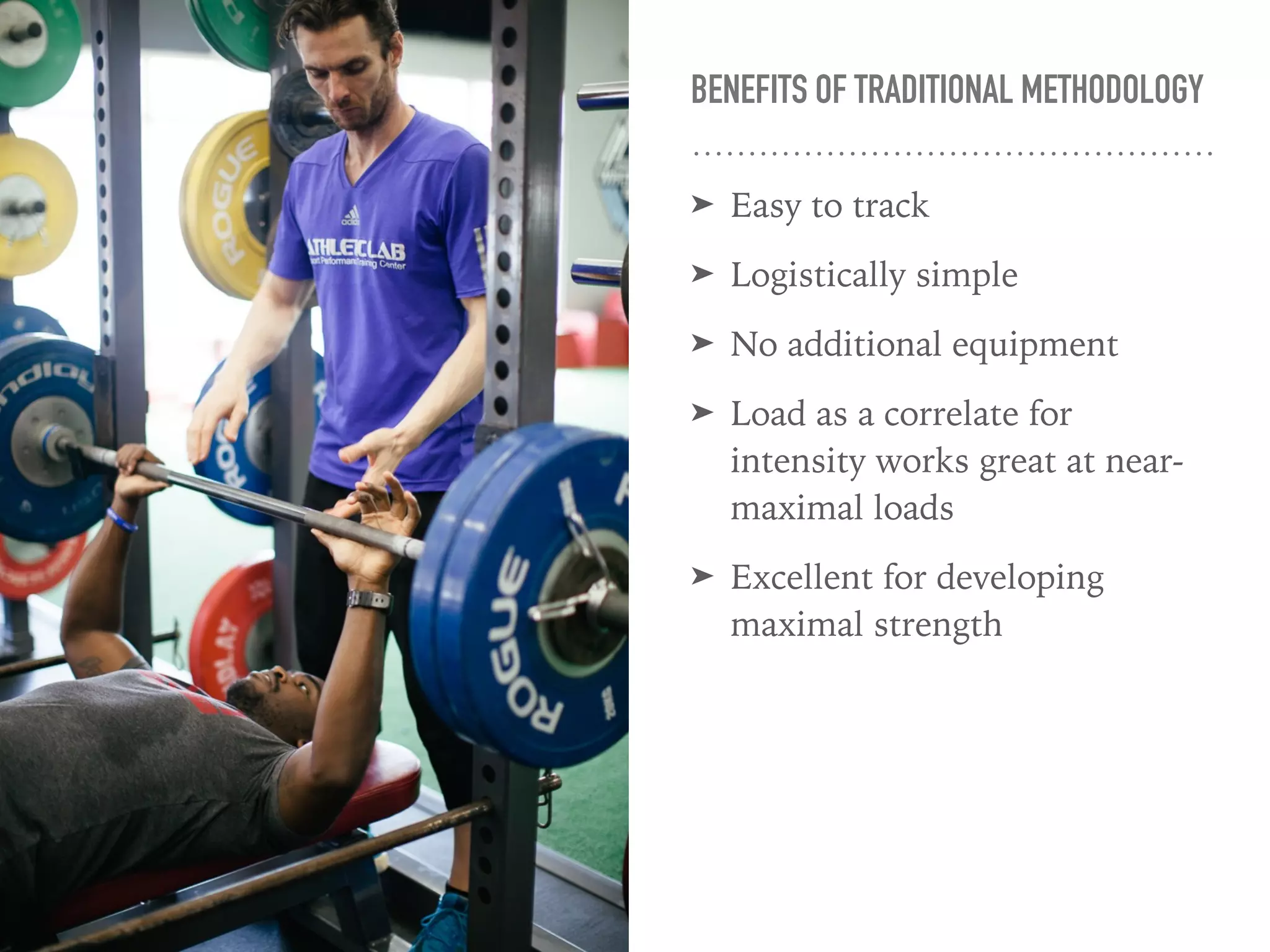 BENEFITS OF TRADITIONAL METHODOLOGY
➤ Easy to track
➤ Logistically simple
➤ No additional equipment
➤ Load as a correlate for
intensity works great at near-
maximal loads
➤ Excellent for developing
maximal strength
 