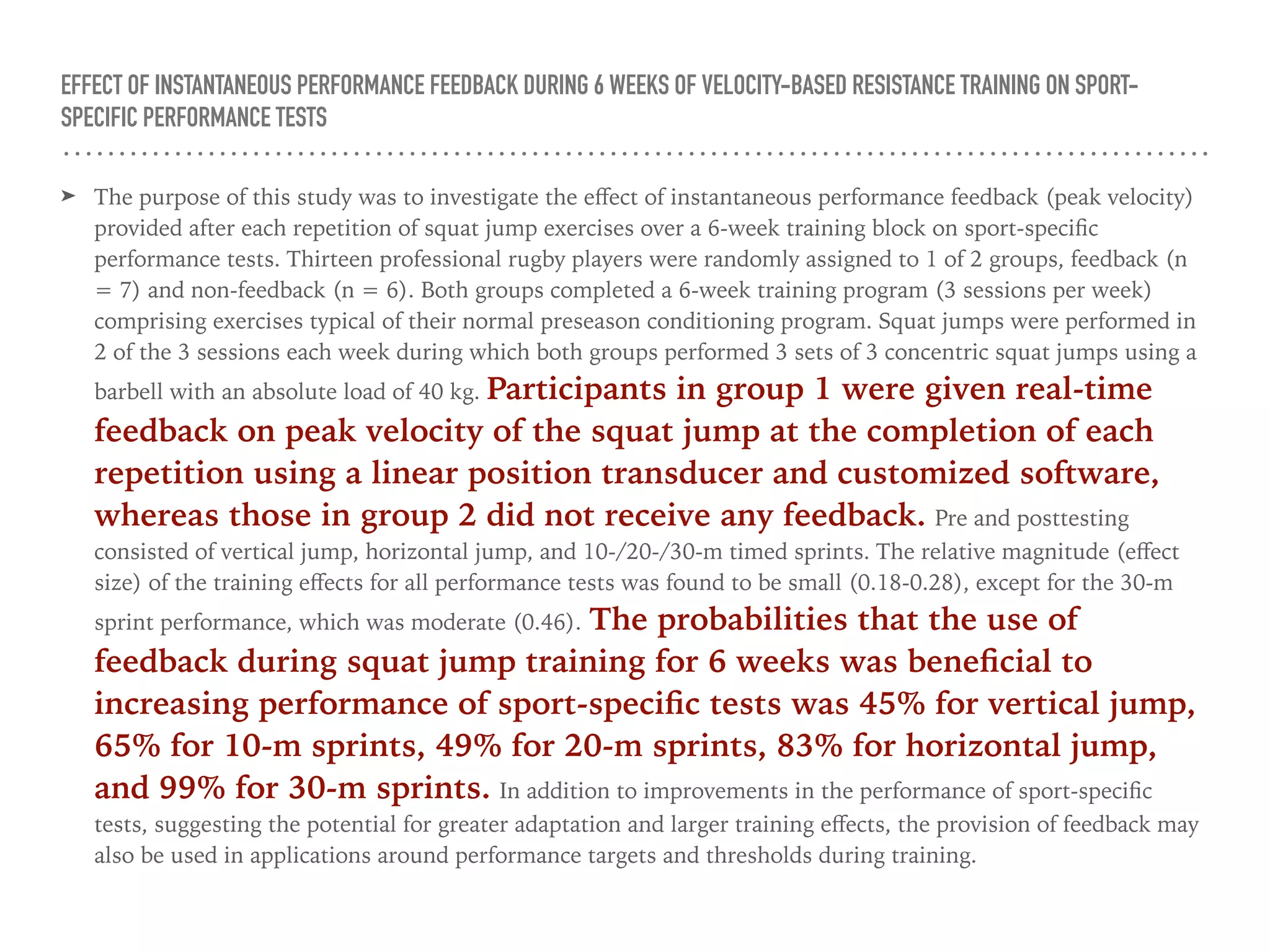 EFFECT OF INSTANTANEOUS PERFORMANCE FEEDBACK DURING 6 WEEKS OF VELOCITY-BASED RESISTANCE TRAINING ON SPORT-
SPECIFIC PERFORMANCE TESTS
➤ The purpose of this study was to investigate the eﬀect of instantaneous performance feedback (peak velocity)
provided after each repetition of squat jump exercises over a 6-week training block on sport-speciﬁc
performance tests. Thirteen professional rugby players were randomly assigned to 1 of 2 groups, feedback (n
= 7) and non-feedback (n = 6). Both groups completed a 6-week training program (3 sessions per week)
comprising exercises typical of their normal preseason conditioning program. Squat jumps were performed in
2 of the 3 sessions each week during which both groups performed 3 sets of 3 concentric squat jumps using a
barbell with an absolute load of 40 kg. Participants in group 1 were given real-time
feedback on peak velocity of the squat jump at the completion of each
repetition using a linear position transducer and customized software,
whereas those in group 2 did not receive any feedback. Pre and posttesting
consisted of vertical jump, horizontal jump, and 10-/20-/30-m timed sprints. The relative magnitude (eﬀect
size) of the training eﬀects for all performance tests was found to be small (0.18-0.28), except for the 30-m
sprint performance, which was moderate (0.46). The probabilities that the use of
feedback during squat jump training for 6 weeks was beneﬁcial to
increasing performance of sport-speciﬁc tests was 45% for vertical jump,
65% for 10-m sprints, 49% for 20-m sprints, 83% for horizontal jump,
and 99% for 30-m sprints. In addition to improvements in the performance of sport-speciﬁc
tests, suggesting the potential for greater adaptation and larger training eﬀects, the provision of feedback may
also be used in applications around performance targets and thresholds during training.
 