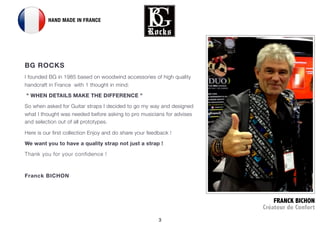 3
FRANCK BICHON
Crateur de Confort
2 HAND MADE IN FRANCE
BG ROCKS?
I founded BG in 1985 based on woodwind accessories of high quality
handcraft in France? with 1 thought in mind:
?" WHEN DETAILS MAKE THE DIFFERENCE "
So when asked for Guitar straps I decided to go my way and designed
what I thought was needed before asking?to pro musicians for advises
and selection out of all prototypes.
Here is our first collection?Enjoy and do share your feedback !
We want you to have a quality strap not just a strap !
Thank you for your confidence !
Franck BICHON
 