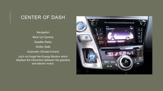 CENTER OF DASH
Navigation
Back Up Camera
Satellite Radio
Shifter Stalk
Automatic Climate Control
Let’s not forget the Energy Monitor which
displays the interaction between the gasoline
and electric motor.
 