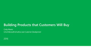 Building Products that Customers Will Buy
CindyAlvarez
UXatMicrosoft&Author,LeanCustomerDevelopment
2016
 